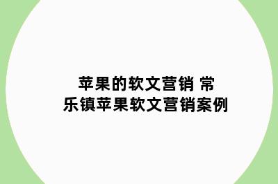 苹果的软文营销 常乐镇苹果软文营销案例